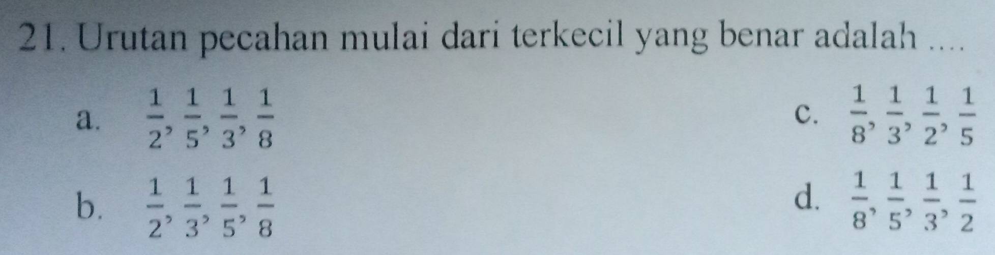 Urutan pecahan mulai dari terkecil yang benar adalah ....
a.  1/2 ,  1/5 ,  1/3 ,  1/8   1/8 ,  1/3 ,  1/2 ,  1/5 
c.
d.
b.  1/2 ,  1/3 ,  1/5 ,  1/8   1/8 ,  1/5 ,  1/3 ,  1/2 