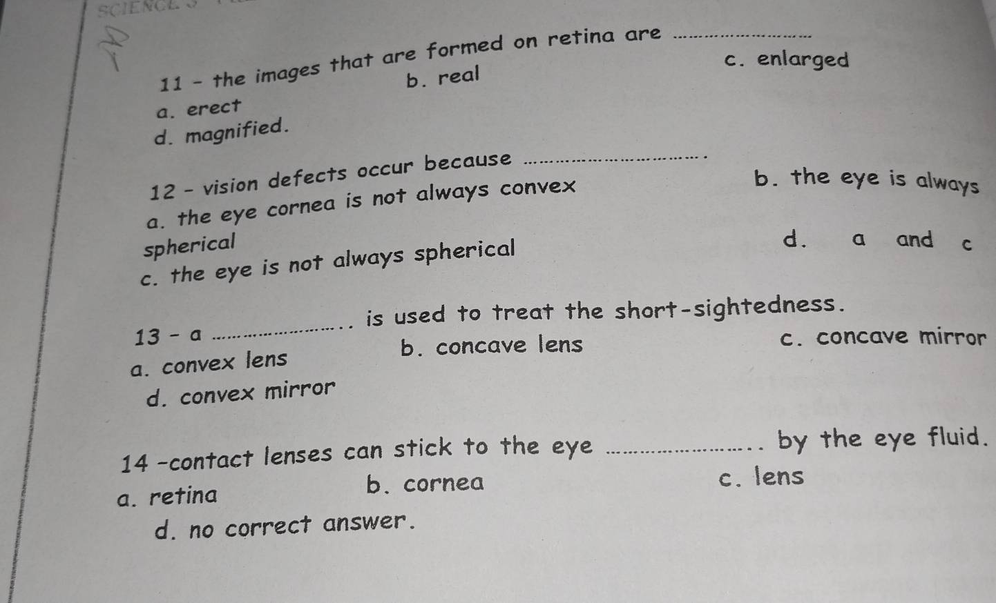 SCIENCE
11 - the images that are formed on retina are_
c. enlarged
b. real
a. erect
_
d. magnified.
12 - vision defects occur because
a. the eye cornea is not always convex
b. the eye is always
spherical
c. the eye is not always spherical
d. a and c
_
is used to treat the short-sightedness.
13 - a c. concave mirror
b. concave lens
a. convex lens
d. convex mirror
14 -contact lenses can stick to the eye _by the eye fluid.
b. cornea c. lens
a. retina
d. no correct answer.