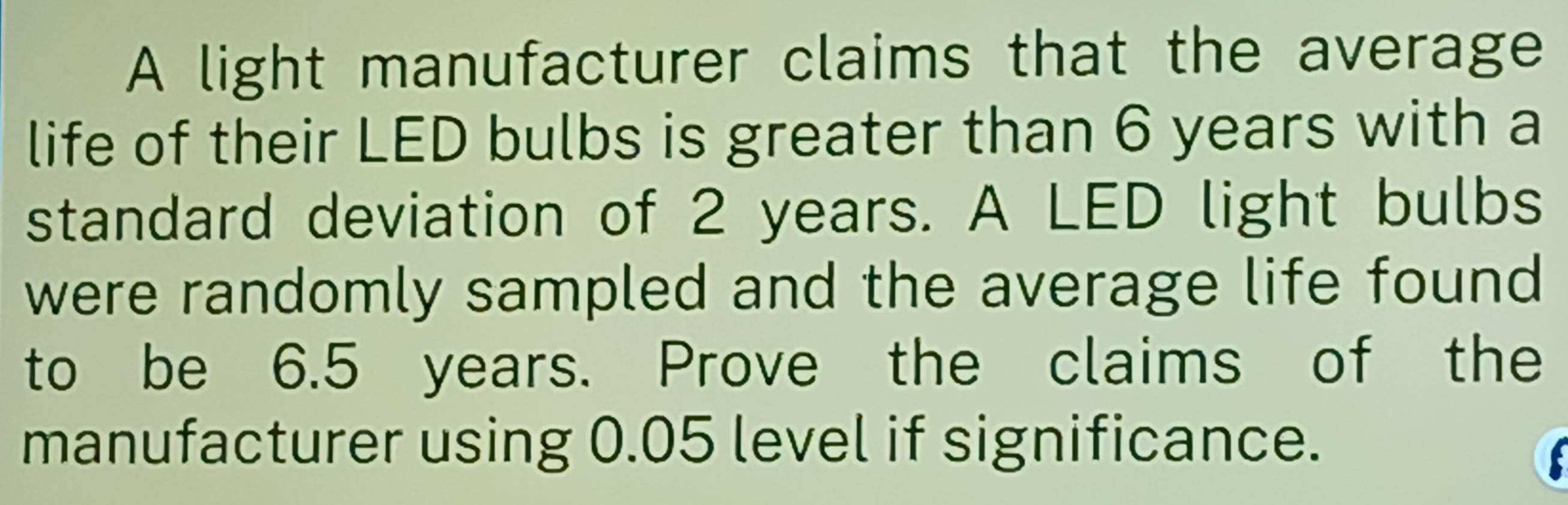 A light manufacturer claims that the average 
life of their LED bulbs is greater than 6 years with a 
standard deviation of 2 years. A LED light bulbs 
were randomly sampled and the average life found 
to be 6.5 years. Prove the claims of the 
manufacturer using 0.05 level if significance.