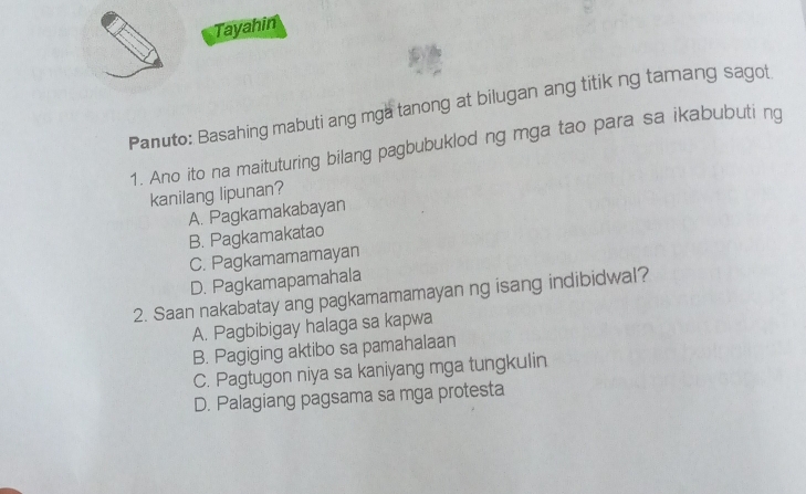 Tayahin
Panuto: Basahing mabuti ang mga tanong at bilugan ang titik ng tamang sagot
1. Ano ito na maituturing bilang pagbubuklod ng mga tao para sa ikabubuti ng
kanilang lipunan?
A. Pagkamakabayan
B. Pagkamakatao
C. Pagkamamamayan
D. Pagkamapamahala
2. Saan nakabatay ang pagkamamamayan ng isang indibidwal?
A. Pagbibigay halaga sa kapwa
B. Pagiging aktibo sa pamahalaan
C. Pagtugon niya sa kaniyang mga tungkulin.
D. Palagiang pagsama sa mga protesta