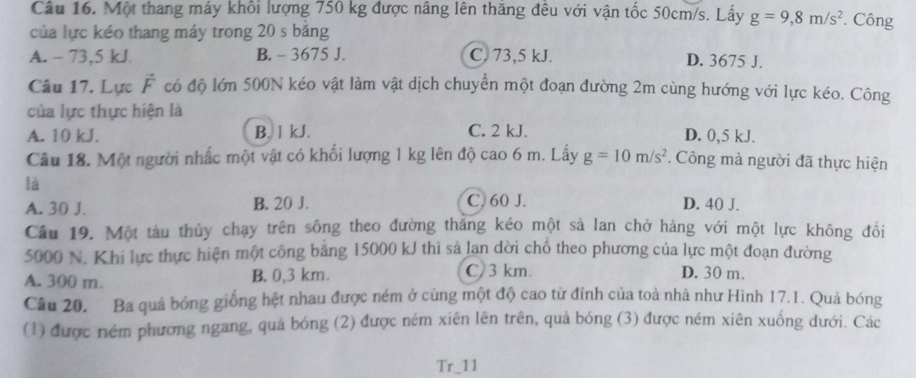 Cầu 16. Một thang máy khổi lượng 750 kg được nâng lên thăng đêu với vận tốc 50cm/s. Lấy g=9,8m/s^2. Công
của lực kéo thang máy trong 20 s băng
A. - 73,5 kJ. B. - 3675 J. C. 73,5 kJ.
D. 3675 J.
Câu 17. Lực vector F có độ lớn 500N kéo vật làm vật dịch chuyển một đoạn đường 2m cùng hướng với lực kéo. Công
của lực thực hiện là
A. 10 kJ. B. 1 kJ. C. 2 kJ. D. 0,5 kJ.
Câu 18. Một người nhấc một vật có khối lượng 1 kg lên độ cao 6 m. Lấy g=10m/s^2. Công mà người đã thực hiện
là
C. 60 J.
A. 30 J. B. 20 J. D. 40 J.
Câu 19. Một tàu thủy chạy trên sông theo đường thăng kéo một sả lan chở hàng với một lực không đồi
5000 N. Khi lực thực hiện một công bằng 15000 kJ thì sả lan dời chổ theo phương của lực một đoạn đường
A. 300 m. B. 0,3 km.
C. 3 km. D. 30 m.
Câu 20. Ba quả bóng giống hệt nhau được ném ở cùng một độ cao từ đỉnh của toà nhà như Hình 17.1. Quả bóng
(1) được ném phương ngang, quả bóng (2) được ném xiên lên trên, quả bóng (3) được ném xiên xuống dưới. Các
Tr_11