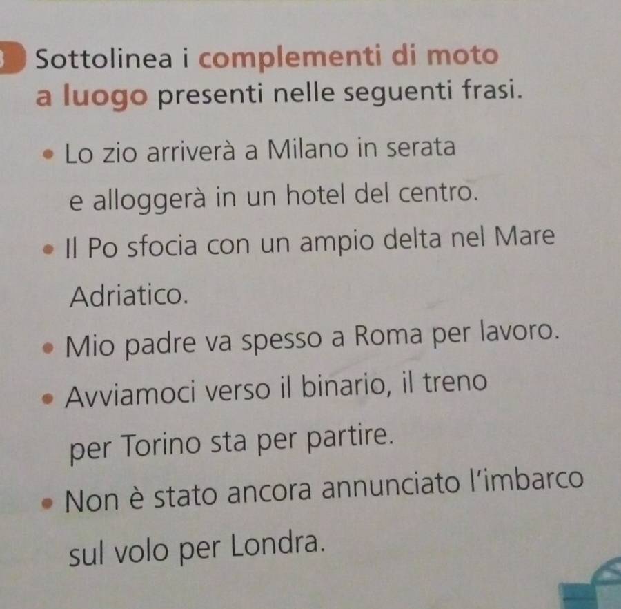 Sottolinea i complementi di moto 
a luogo presenti nelle seguenti frasi. 
Lo zio arriverà a Milano in serata 
e alloggerà in un hotel del centro. 
Il Po sfocia con un ampio delta nel Mare 
Adriatico. 
Mio padre va spesso a Roma per lavoro. 
Avviamoci verso il binario, il treno 
per Torino sta per partire. 
Non è stato ancora annunciato l'imbarco 
sul volo per Londra.