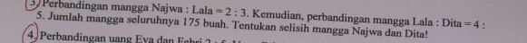 Perbandingan mangga Najwa : Lala=2:3. Kemudian, perbandingan mangga Lala : Dita =4 : 
5. Jumlah mangga seluruhnya 175 buah. Tentukan selisih mangga Najwa dan Dita! 
4. Perb andingan un v a F