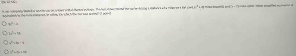 (06.02 MC)
A car company tested a sports car on a road with different inclines. The test driver tested the car by driving a distance of x miles on a flat road (x^2+3) miles downhill, and (x-7) miles uphill. Which simplified expression is
equivalent to the total distance, in miles, for which the car was tested? (1 point)
3x^2-4
3x^2+10
x^2+2x-4
x^2+2x+12