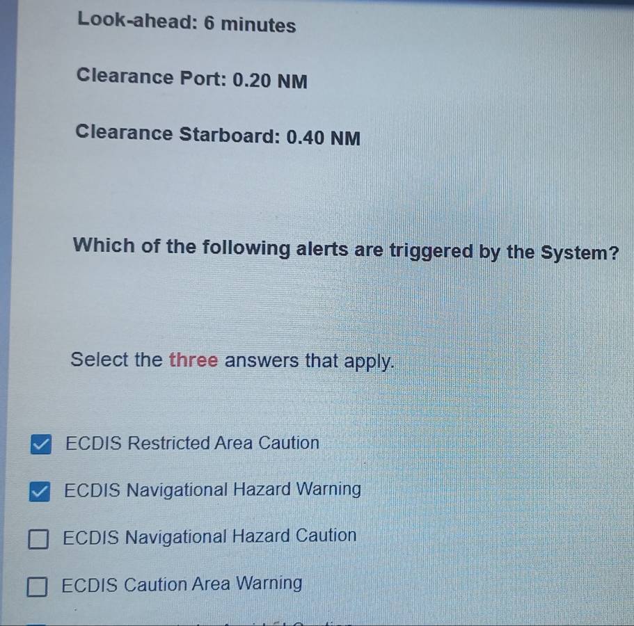 Look-ahead: 6 minutes
Clearance Port: 0.20 NM
Clearance Starboard: 0.40 NM
Which of the following alerts are triggered by the System?
Select the three answers that apply.
ECDIS Restricted Area Caution
ECDIS Navigational Hazard Warning
ECDIS Navigational Hazard Caution
ECDIS Caution Area Warning