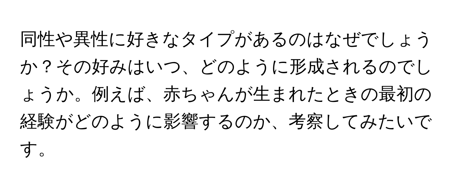 同性や異性に好きなタイプがあるのはなぜでしょうか？その好みはいつ、どのように形成されるのでしょうか。例えば、赤ちゃんが生まれたときの最初の経験がどのように影響するのか、考察してみたいです。