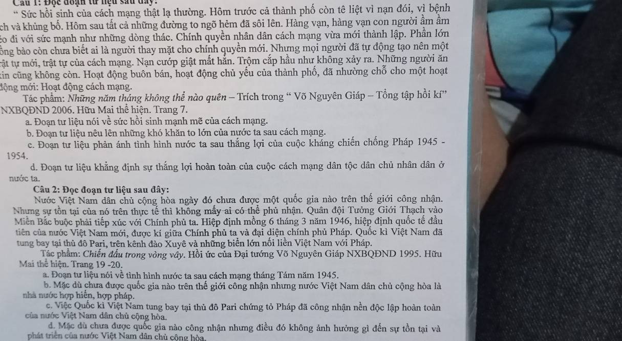 Cau 1: Độc đoạn tử nệu sau đay:
* Sức hồi sinh của cách mạng thật lạ thường. Hôm trước cả thành phố còn tê liệt vì nạn đói, vì bệnh
ch và khủng bố. Hôm sau tất cả những đường to ngõ hẻm đã sôi lên. Hàng vạn, hàng vạn con người ẩm ầm
đo đi với sức mạnh như những dòng thác. Chính quyền nhân dân cách mạng vừa mới thành lập. Phần lớn
bóng bảo còn chưa biết ai là người thay mặt cho chính quyền mới. Nhưng mọi người đã tự động tạo nên một
tật tự mới, trật tự của cách mạng. Nạn cướp giật mất hằn. Trộm cắp hầu như không xảy ra. Những người ăn
kin cũng không còn. Hoạt động buôn bán, hoạt động chủ yếu của thành phố, đã nhường chỗ cho một hoạt
động mới: Hoạt động cách mạng.
Tác phẩm: Những năm tháng không thể nào quên - Trích trong “ Võ Nguyên Giáp - Tổng tập hồi kí”
NXBQĐND 2006. Hữu Mai thể hiện. Trang 7.
a. Đoạn tư liệu nói về sức hồi sinh mạnh mẽ của cách mạng.
b. Đoạn tư liệu nêu lên những khó khăn to lớn của nước ta sau cách mạng.
c. Đoạn tư liệu phản ánh tình hình nước ta sau thắng lợi của cuộc kháng chiến chống Pháp 1945 -
1954.
d. Đoạn tư liệu khẳng định sự thắng lợi hoàn toàn của cuộc cách mạng dân tộc dân chủ nhân dân ở
nước ta.
Câu 2: Đọc đoạn tư liệu sau đây:
Nước Việt Nam dân chủ cộng hòa ngày đó chưa được một quốc gia nào trên thế giới công nhận.
Nhưng sự tồn tại của nó trên thực tế thì không mấy ai có thể phủ nhận. Quân đội Tưởng Giới Thạch vào
Miền Bắc buộc phải tiếp xúc với Chính phủ ta. Hiệp định mồng 6 tháng 3 năm 1946, hiệp định quốc tế đầu
tiên của nước Việt Nam mới, được kí giữa Chính phủ ta và đại diện chính phủ Pháp. Quốc kì Việt Nam đã
tung bay tại thủ đô Pari, trên kênh đào Xuyê và những biển lớn nối liền Việt Nam với Pháp.
Tác phẩm: Chiến đấu trong vòng vây. Hồi ức của Đại tướng Võ Nguyên Giáp NXBQĐND 1995. Hữu
Mai thể hiện. Trang 19 -20.
a. Đoạn tư liệu nói về tình hình nước ta sau cách mạng tháng Tám năm 1945.
b. Mặc dù chưa được quốc gia nào trên thế giới công nhận nhưng nước Việt Nam dân chủ cộng hòa là
nhà nước hợp hiến, hợp pháp.
c. Việc Quốc kì Việt Nam tung bay tại thủ đô Pari chứng tỏ Pháp đã công nhận nền độc lập hoàn toàn
của nước Việt Nam dân chủ cộng hòa.
d. Mặc dù chưa được quốc gia nào công nhận nhưng điều đó không ảnh hưởng gì đến sự tồn tại và
phát triển của nước Việt Nam dân chủ cộng hòa,