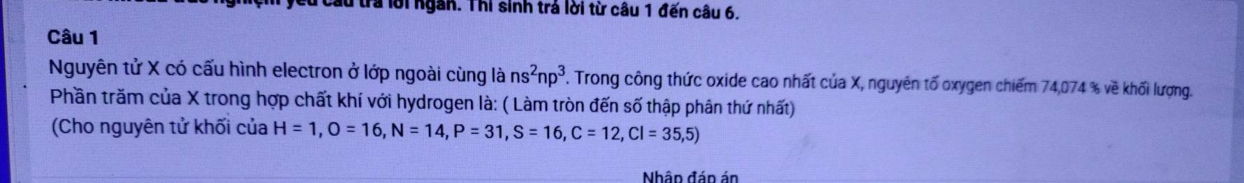 lừ tra lời ngân. Thi sinh trá lời từ câu 1 đến câu 6. 
Câu 1 
Nguyên tử X có cấu hình electron ở lớp ngoài cùng là ns^2np^3 T. Trong công thức oxide cao nhất của X, nguyên tố oxygen chiếm 74,074 % về khối lượng. 
Phần trăm của X trong hợp chất khí với hydrogen là: ( Làm tròn đến số thập phân thứ nhất) 
(Cho nguyên tử khối của H=1, O=16, N=14, P=31, S=16, C=12, Cl=35,5)
Nhâp đáp án