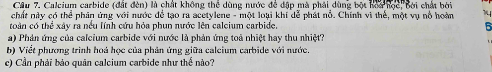 Calcium carbide (đất đèn) là chất không thể dùng nước để dập mà phải dùng bột ho a học, bởi chất bởi 
chất này có thể phản ứng với nước để tạo ra acetylene - một loại khí dễ phát nổ. Chính vì thế, một vụ nổ hoàn 14 
toàn có thể xảy ra nếu lính cứu hỏa phun nước lên calcium carbide. 6 
a) Phản ứng của calcium carbide với nước là phản ứng toả nhiệt hay thu nhiệt? 
b) Viết phương trình hoá học của phản ứng giữa calcium carbide với nước. 
c) Cần phải bảo quản calcium carbide như thế nào?