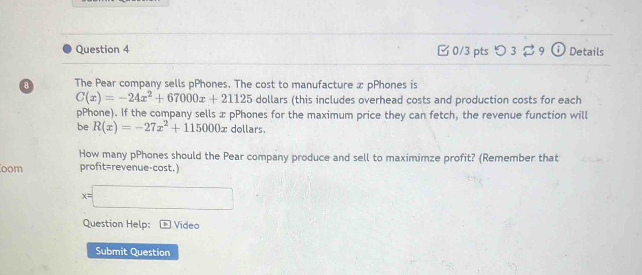 つ 3 9 i Details 
8 The Pear company sells pPhones. The cost to manufacture x pPhones is
C(x)=-24x^2+67000x+21125 dollars (this includes overhead costs and production costs for each 
pPhone). If the company sells x pPhones for the maximum price they can fetch, the revenue function will 
be R(x)=-27x^2+115000x dollars. 
How many pPhones should the Pear company produce and sell to maximimze profit? (Remember that 
oom profit=revenue-cost.)
x=
□  
Question Help: Video 
Submit Question