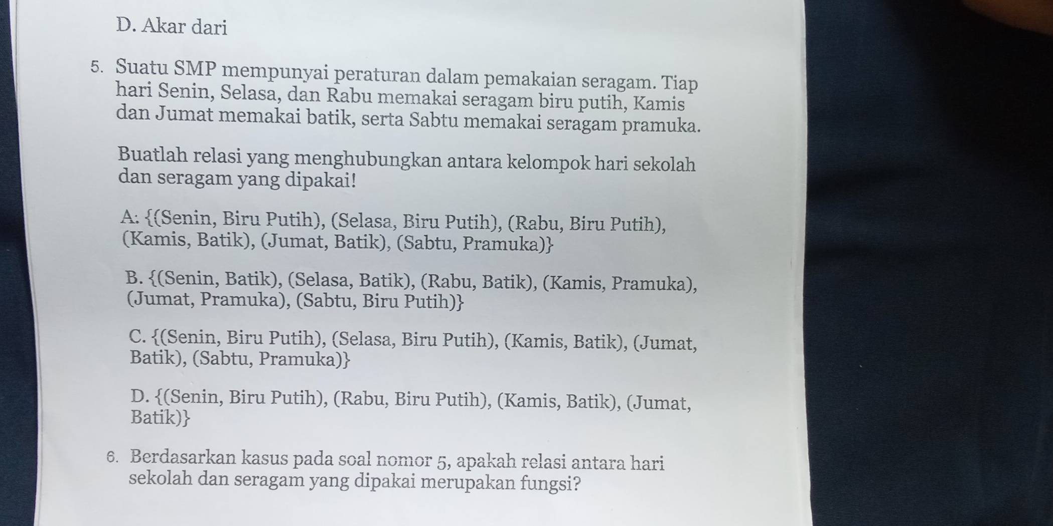 D. Akar dari
5. Suatu SMP mempunyai peraturan dalam pemakaian seragam. Tiap
hari Senin, Selasa, dan Rabu memakai seragam biru putih, Kamis
dan Jumat memakai batik, serta Sabtu memakai seragam pramuka.
Buatlah relasi yang menghubungkan antara kelompok hari sekolah
dan seragam yang dipakai!
A: (Senin, Biru Putih), (Selasa, Biru Putih), (Rabu, Biru Putih),
(Kamis, Batik), (Jumat, Batik), (Sabtu, Pramuka)
B. (Senin, Batik), (Selasa, Batik), (Rabu, Batik), (Kamis, Pramuka),
(Jumat, Pramuka), (Sabtu, Biru Putih)
C. (Senin, Biru Putih), (Selasa, Biru Putih), (Kamis, Batik), (Jumat,
Batik), (Sabtu, Pramuka)
D. (Senin, Biru Putih), (Rabu, Biru Putih), (Kamis, Batik), (Jumat,
Batik)
6. Berdasarkan kasus pada soal nomor 5, apakah relasi antara hari
sekolah dan seragam yang dipakai merupakan fungsi?