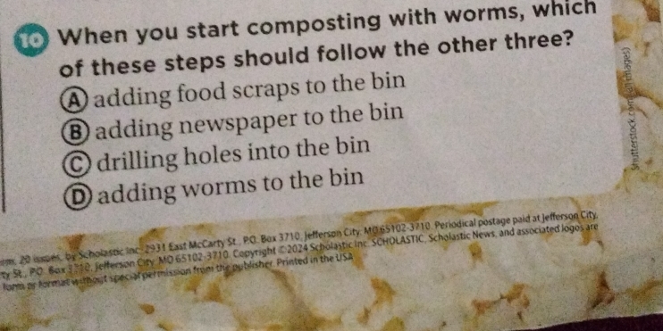 When you start composting with worms, which
of these steps should follow the other three?
A adding food scraps to the bin
⑧ adding newspaper to the bin
© drilling holes into the bin
D adding worms to the bin
m, 20 isspes, by Scholastic Inc 2931 East McCarty St., PO. Box 3710, Jefferson City, MG 65102-3710. Periodical postage paid at Jefferson City
ty Se PO. Box 3 710, Jefferson City MO 65102-3710, Copyright © 2024 Scholastic inc. SCHOLASTIC, Scholastic News, and associated logos are
lorm or format without special permission from the publisher. Printed in the USA