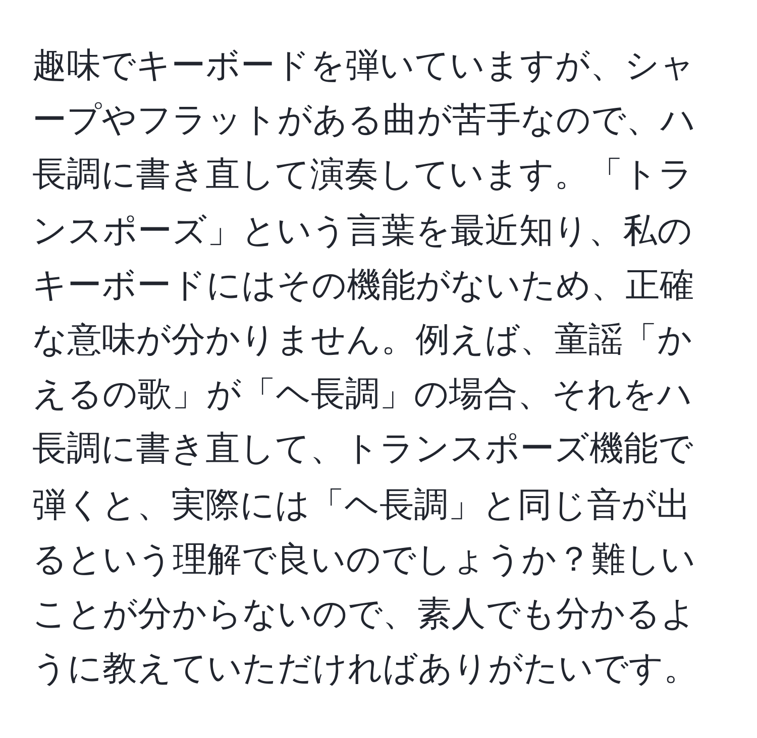 趣味でキーボードを弾いていますが、シャープやフラットがある曲が苦手なので、ハ長調に書き直して演奏しています。「トランスポーズ」という言葉を最近知り、私のキーボードにはその機能がないため、正確な意味が分かりません。例えば、童謡「かえるの歌」が「ヘ長調」の場合、それをハ長調に書き直して、トランスポーズ機能で弾くと、実際には「ヘ長調」と同じ音が出るという理解で良いのでしょうか？難しいことが分からないので、素人でも分かるように教えていただければありがたいです。