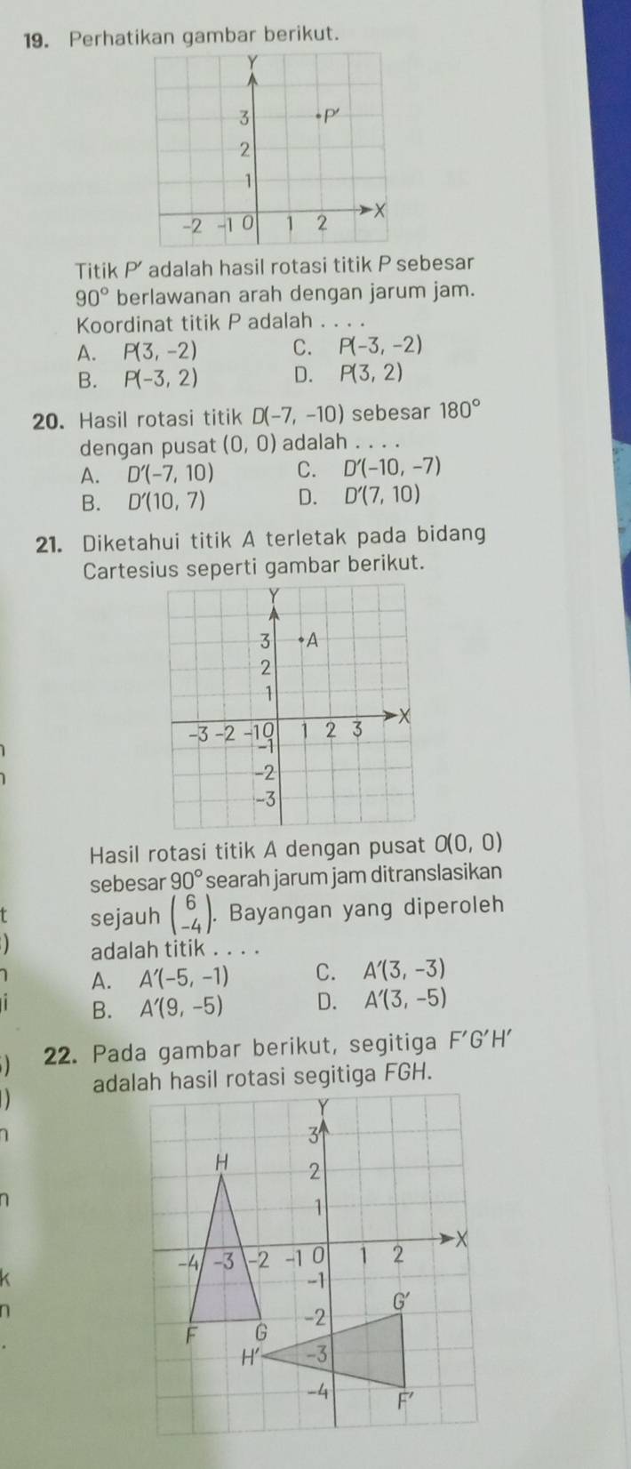 Perhatikan gambar berikut.
Titik P' adalah hasil rotasi titik P sebesar
90° berlawanan arah dengan jarum jam.
Koordinat titik P adalah .
A. P(3,-2) C. P(-3,-2)
B. P(-3,2) D. P(3,2)
20. Hasil rotasi titik D(-7,-10) sebesar 180°
dengan pusat (0,0) adalah . . . .
A. D'(-7,10) C. D'(-10,-7)
B. D'(10,7) D. D'(7,10)
21. Diketahui titik A terletak pada bidang
Cartesius seperti gambar berikut.
Hasil rotasi titik A dengan pusat O(0,0)
sebesar 90° searah jarum jam ditranslasikan
T sejauh beginpmatrix 6 -4endpmatrix .. Bayangan yang diperoleh
) adalah titik . . . .
A. A'(-5,-1) C. A'(3,-3)
B. A'(9,-5) D. A'(3,-5)
22. Pada gambar berikut, segitiga F'G'H'
adalah hasil rotasi segitiga FGH.
1
K
n