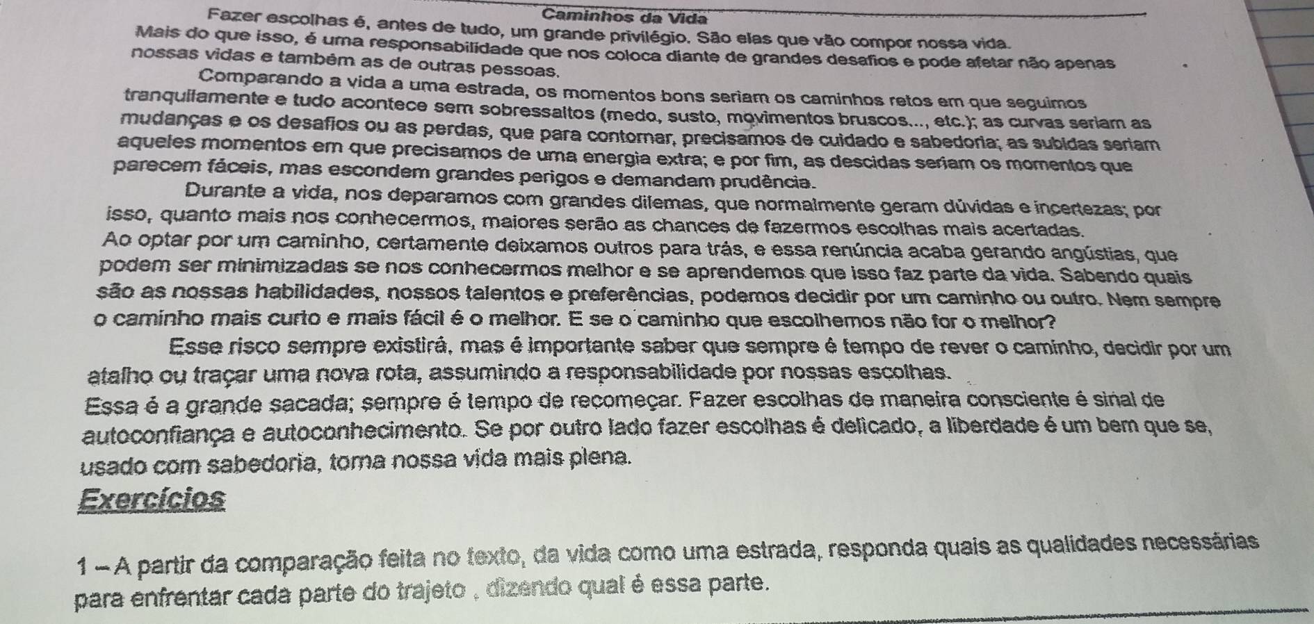 Caminhos da Vida
Fazer escolhas é, antes de tudo, um grande privilégio. São elas que vão compor nossa vida.
Mais do que isso, é uma responsabilidade que nos coloca diante de grandes desafios e pode afetar não apenas
nossas vidas e também as de outras pessoas,
Comparando a vida a uma estrada, os momentos bons seriam os caminhos retos em que seguimos
tranquilamente e tudo acontece sem sobressaltos (medo, susto, movimentos bruscos..., etc.); as curvas seriam as
mudanças e os desafios ou as perdas, que para contornar, precisamos de cuidado e sabedoria; as subidas seriam
aqueles momentos em que precisamos de uma energia extra; e por fim, as descidas seriam os momentos que
parecem fáceis, mas escondem grandes perigos e demandam prudência.
Durante a vida, nos deparamos com grandes dilemas, que normalmente geram dúvidas e incertezas; por
isso, quanto mais nos conhecermos, maiores serão as chances de fazermos escolhas mais acertadas.
Ao optar por um caminho, certamente deixamos outros para trás, e essa renúncia acaba gerando angústias, que
podem ser minimizadas se nos conhecermos melhor e se aprendemos que isso faz parte da vida. Sabendo quais
são as nossas habilidades, nossos talentos e preferências, podemos decidir por um caminho ou outro. Nem sempre
o caminho mais curto e mais fácil é o melhor. E se o caminho que escolhemos não for o melhor?
Esse risco sempre existirá, mas é importante saber que sempre é tempo de rever o caminho, decidir por um
atalho ou traçar uma nova rota, assumindo a responsabilidade por nossas escolhas.
Essa é a grande sacada; sempre é tempo de recomeçar. Fazer escolhas de maneira consciente é sinal de
autoconfiança e autoconhecimento. Se por outro lado fazer escolhas é delicado, a liberdade é um bem que se,
usado com sabedoria, toma nossa vida mais plena.
Exercícios
1 - A partir da comparação feita no texto, da vida como uma estrada, responda quais as qualidades necessárias
para enfrentar cada parte do trajeto , dizendo qual é essa parte.