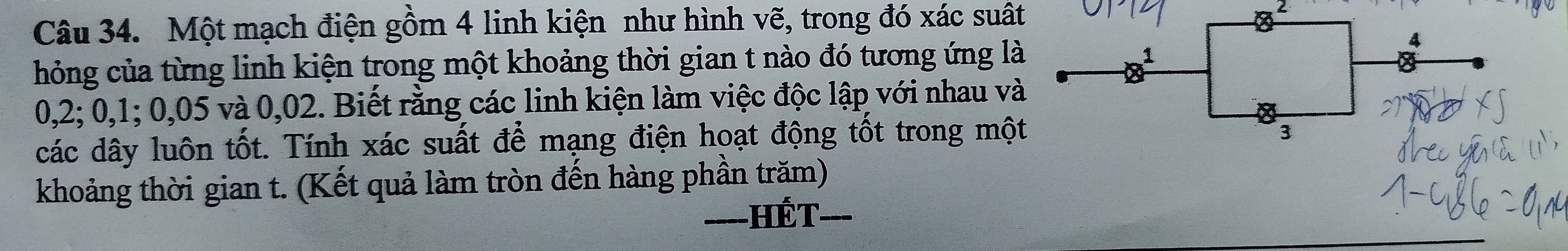 Một mạch điện gồm 4 linh kiện như hình vẽ, trong đó xác suất 
2 
hỏng của từng linh kiện trong một khoảng thời gian t nào đó tương ứng là
4
1
0,2; 0, 1; 0,05 và 0,02. Biết rằng các linh kiện làm việc độc lập với nhau và 
a 
các dây luôn tốt. Tính xác suất để mạng điện hoạt động tốt trong một 
3 
khoảng thời gian t. (Kết quả làm tròn đến hàng phần trăm) 
--- HếT_