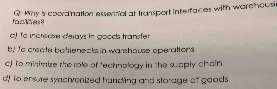 Why is coordination essential at transport interfaces with warehousi
facilities?
a) To increase delays in goods transfer
b) To create bottlenecks in warehouse operations
c) To minimize the role of technology in the supply chain
d) To ensure synchronized handling and storage of goods