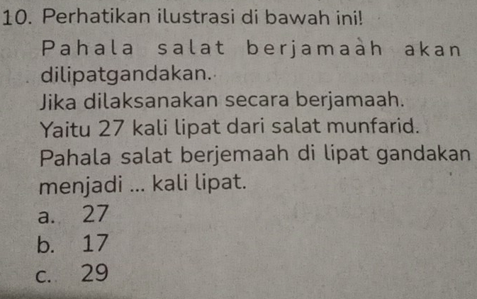 Perhatikan ilustrasi di bawah ini!
Pahala salat berjamaàh akan
dilipatgandakan.
Jika dilaksanakan secara berjamaah.
Yaitu 27 kali lipat dari salat munfarid.
Pahala salat berjemaah di lipat gandakan
menjadi ... kali lipat.
a. 27
b. 17
c. 29