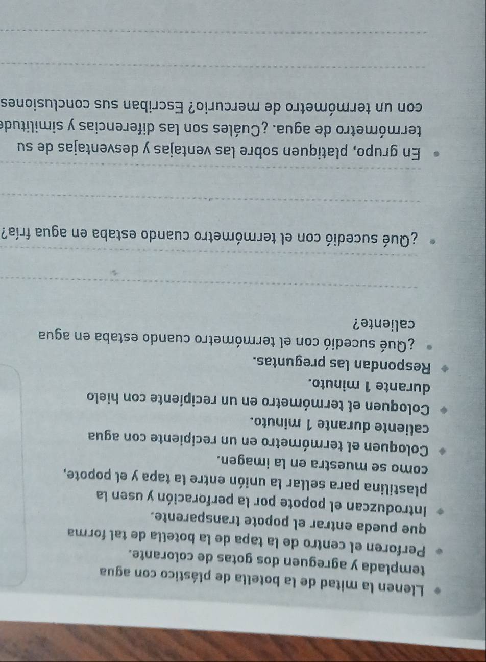 Llenen la mitad de la botella de plástico con agua 
templada y agreguen dos gotas de colorante. 
Perforen el centro de la tapa de la botella de tal forma 
que pueda entrar el popote transparente. 
Introduzcan el popote por la perforación y usen la 
plastilina para sellar la unión entre la tapa y el popote, 
como se muestra en la imagen. 
Coloquen el termómetro en un recipiente con agua 
caliente durante 1 minuto. 
Coloquen el termómetro en un recipiente con hielo 
durante 1 minuto. 
Respondan las preguntas. 
¿Qué sucedió con el termómetro cuando estaba en agua 
caliente? 
_ 
_ 
¿Qué sucedió con el termómetro cuando estaba en agua fría? 
_ 
_ 
En grupo, platiquen sobre las ventajas y desventajas de su 
termómetro de agua. ¿Cuáles son las diferencias y similitude 
con un termómetro de mercurio? Escriban sus conclusiones 
_ 
_