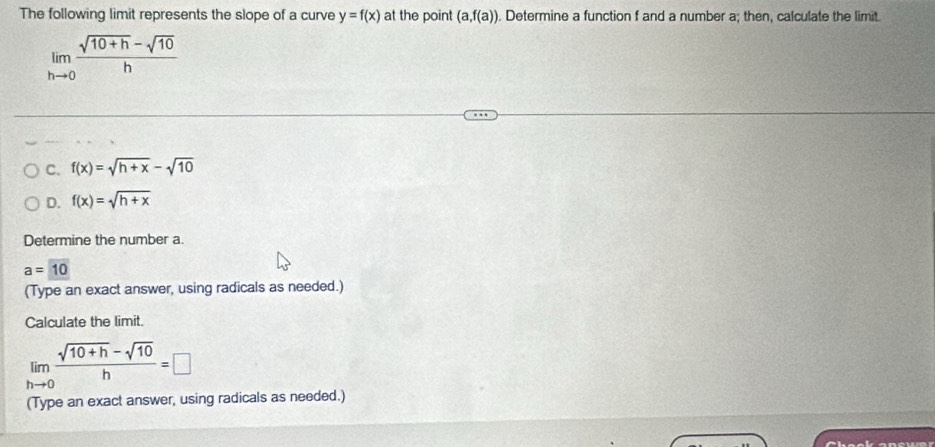 The following limit represents the slope of a curve y=f(x) at the point (a,f(a)). Determine a function f and a number a; then, calculate the limit.
limlimits _hto 0 (sqrt(10+h)-sqrt(10))/h 
C. f(x)=sqrt(h+x)-sqrt(10)
D. f(x)=sqrt(h+x)
Determine the number a
a=10
(Type an exact answer, using radicals as needed.)
Calculate the limit.
limlimits _hto 0 (sqrt(10+h)-sqrt(10))/h =□
(Type an exact answer, using radicals as needed.)
