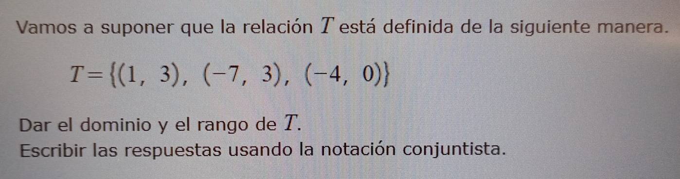 Vamos a suponer que la relación T está definida de la siguiente manera.
T= (1,3),(-7,3),(-4,0)
Dar el dominio y el rango de T. 
Escribir las respuestas usando la notación conjuntista.