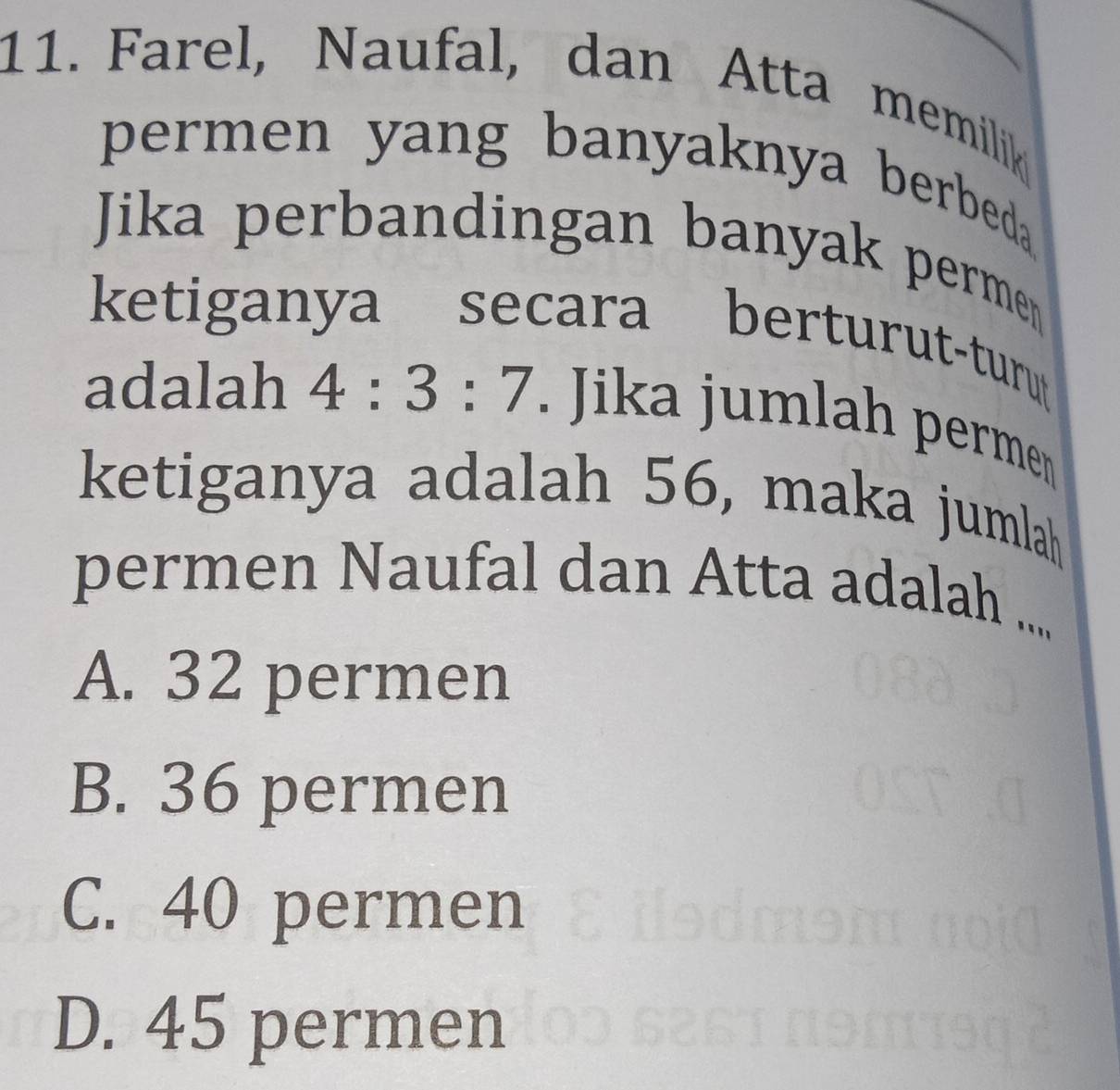 Farel, Naufal, dan Atta memilik
permen yang banyaknya berbeda .
Jika perbandingan banyak permen
ketiganya secara berturut-turu
adalah 4:3:7. Jika jumlah permen
ketiganya adalah 56, maka jumlah
permen Naufal dan Atta adalah ....
A. 32 permen
B. 36 permen
C. 40 permen
D. 45 permen