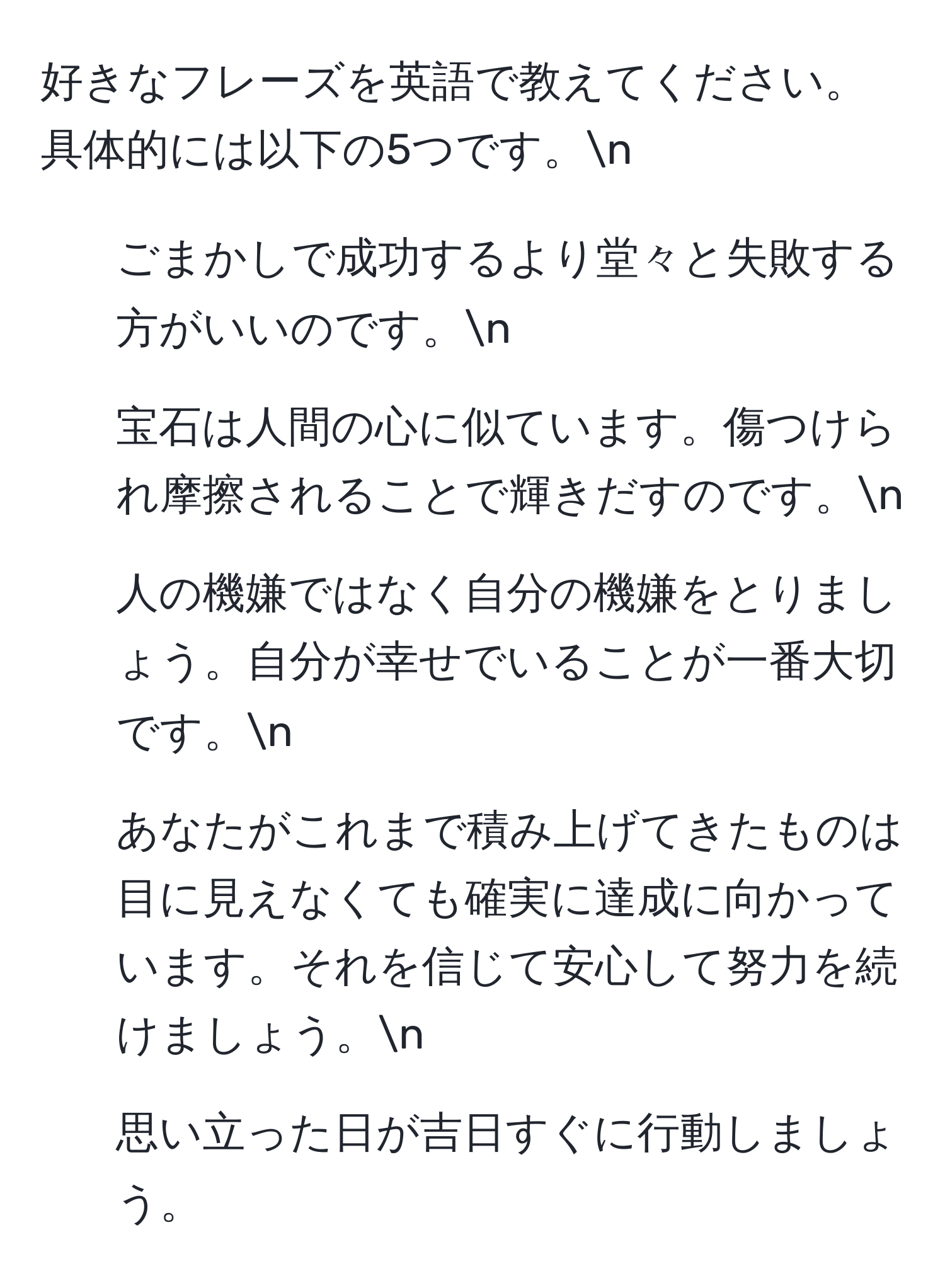 好きなフレーズを英語で教えてください。具体的には以下の5つです。n
1. ごまかしで成功するより堂々と失敗する方がいいのです。n
2. 宝石は人間の心に似ています。傷つけられ摩擦されることで輝きだすのです。n
3. 人の機嫌ではなく自分の機嫌をとりましょう。自分が幸せでいることが一番大切です。n
4. あなたがこれまで積み上げてきたものは目に見えなくても確実に達成に向かっています。それを信じて安心して努力を続けましょう。n
5. 思い立った日が吉日すぐに行動しましょう。