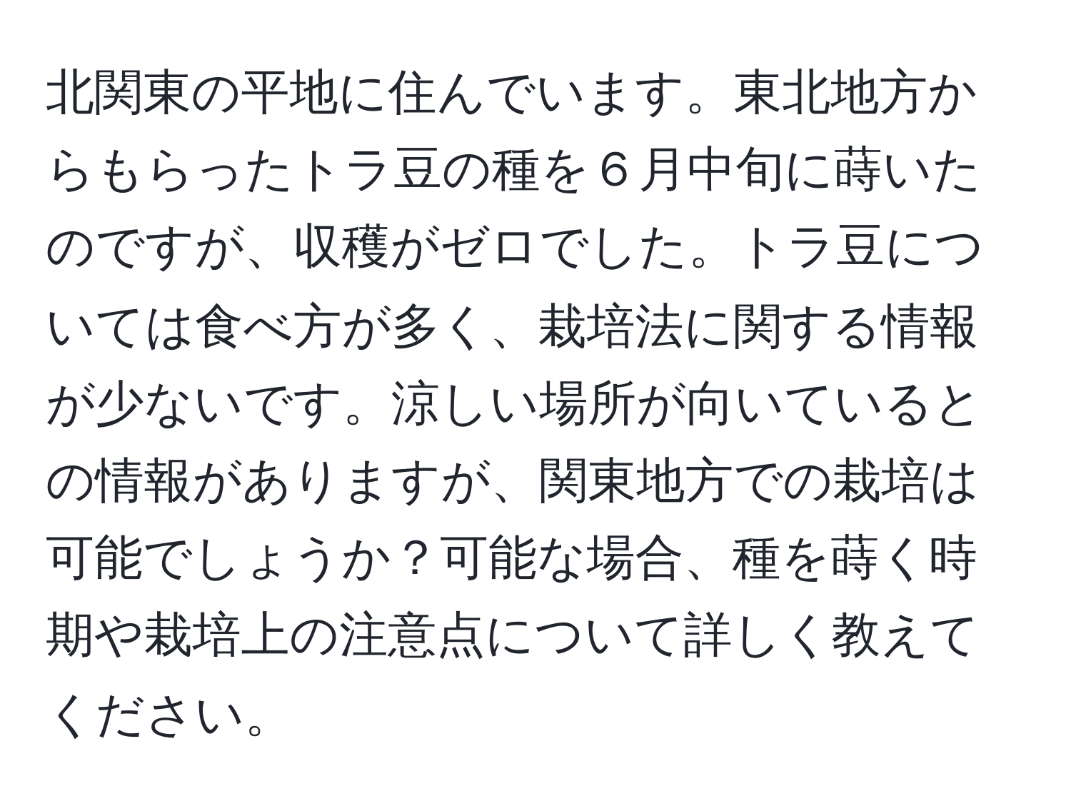 北関東の平地に住んでいます。東北地方からもらったトラ豆の種を６月中旬に蒔いたのですが、収穫がゼロでした。トラ豆については食べ方が多く、栽培法に関する情報が少ないです。涼しい場所が向いているとの情報がありますが、関東地方での栽培は可能でしょうか？可能な場合、種を蒔く時期や栽培上の注意点について詳しく教えてください。
