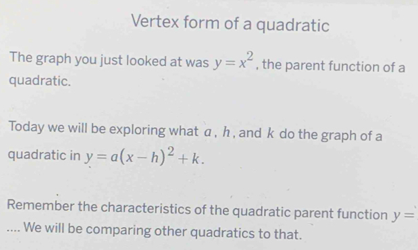 Vertex form of a quadratic 
The graph you just looked at was y=x^2 , the parent function of a 
quadratic. 
Today we will be exploring what a , h , and k do the graph of a 
quadratic in y=a(x-h)^2+k. 
Remember the characteristics of the quadratic parent function y=.... We will be comparing other quadratics to that.