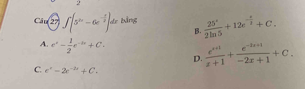 ∈t (5^(2x)-6e^(-frac x)2)dx bằng
B.  25^x/2ln 5 +12e^(-frac x)2+C.
A. e^x- 1/2 e^(-2x)+C.
D.  (e^(x+1))/x+1 + (e^(-2x+1))/-2x+1 +C.
C. e^x-2e^(-2x)+C.