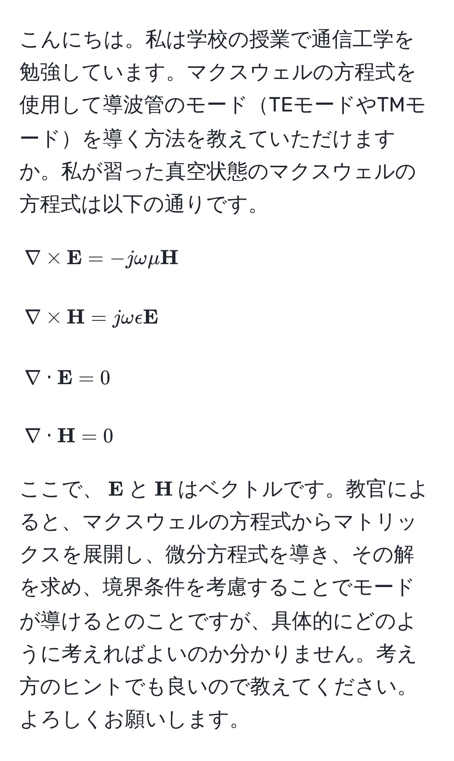 こんにちは。私は学校の授業で通信工学を勉強しています。マクスウェルの方程式を使用して導波管のモードTEモードやTMモードを導く方法を教えていただけますか。私が習った真空状態のマクスウェルの方程式は以下の通りです。
[
nabla *  E = -jomegamu  H
]
[
nabla *  H = jomegaepsilon  E
]
[
nabla ·  E = 0
]
[
nabla ·  H = 0
]
ここで、( E)と( H)はベクトルです。教官によると、マクスウェルの方程式からマトリックスを展開し、微分方程式を導き、その解を求め、境界条件を考慮することでモードが導けるとのことですが、具体的にどのように考えればよいのか分かりません。考え方のヒントでも良いので教えてください。よろしくお願いします。