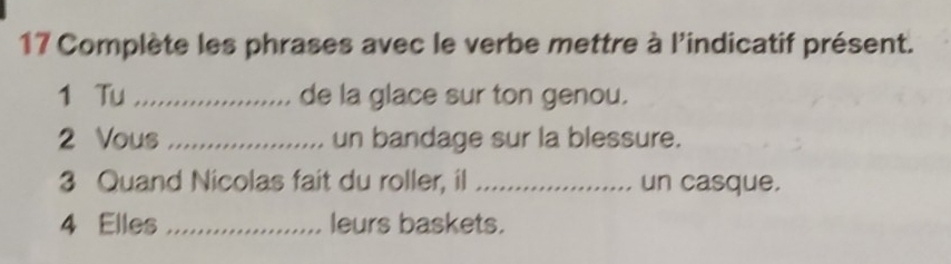 Complète les phrases avec le verbe mettre à l'indicatif présent. 
1 Tu _de la glace sur ton genou. 
2 Vous_ un bandage sur la blessure. 
3 Quand Nicolas fait du roller, il _un casque. 
4 Elles _leurs baskets.