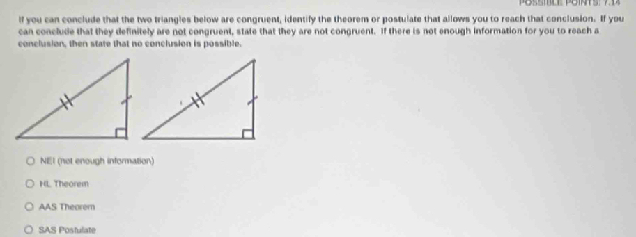 If you can conclude that the two triangles below are congruent, identify the theorem or postulate that allows you to reach that conclusion. If you
can conclude that they definitely are not congruent, state that they are not congruent. If there is not enough information for you to reach a
conclusion, then state that no conclusion is possible.
NEI (not enough information)
HL Theorem
AAS Theorem
SAS Postulate