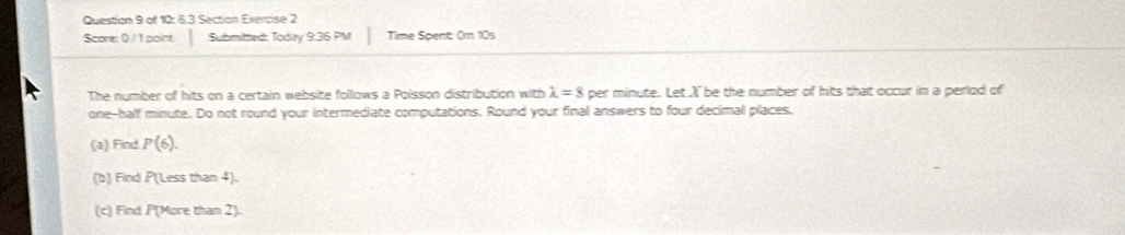 of 12: 6.3 Section Exercise 2 
Score: 0 / 1 point Submitted: Today 9:36 PM Time Spent: Om 10s 
The number of hits on a certain website follows a Poisson distribution with lambda =8 per minute. Let I be the number of hits that occur in a perlod of 
one-half minute. Do not round your intermediate computations. Round your final answers to four decimal places. 
(a) Find P(6). 
(b) Find PT (Less than 4). 
(c) Find P (More than 2).