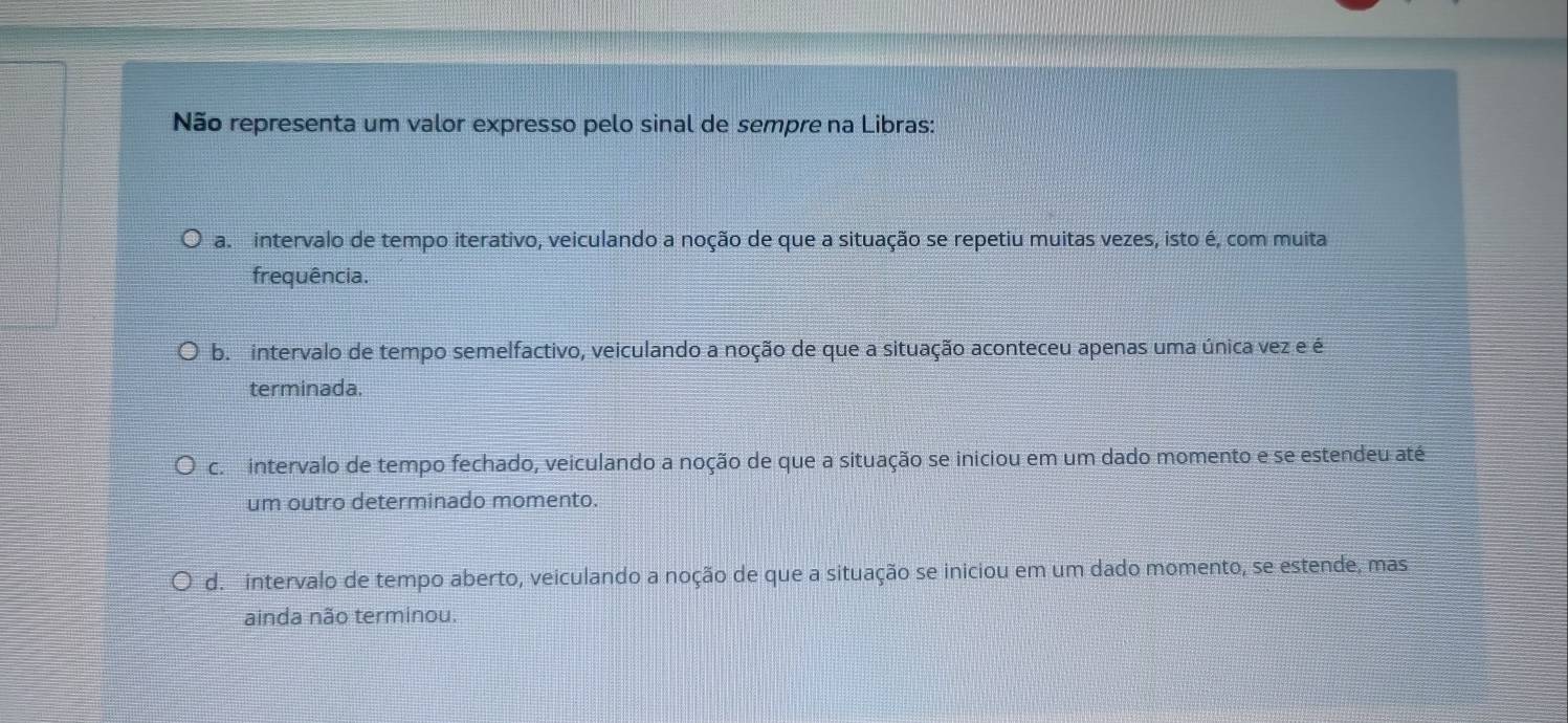 Não representa um valor expresso pelo sinal de sempre na Libras:
a. intervalo de tempo iterativo, veiculando a noção de que a situação se repetiu muitas vezes, isto é, com muita
frequência.
b. intervalo de tempo semelfactivo, veiculando a noção de que a situação aconteceu apenas uma única vez e é
terminada.
c. intervalo de tempo fechado, veiculando a noção de que a situação se iniciou em um dado momento e se estendeu até
um outro determinado momento.
d. intervalo de tempo aberto, veiculando a noção de que a situação se iniciou em um dado momento, se estende, mas
ainda não terminou.