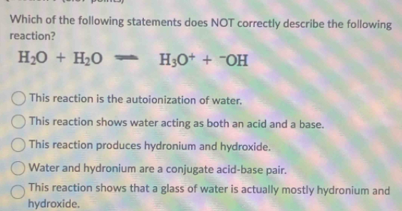 Which of the following statements does NOT correctly describe the following
reaction?
H_2O+H_2Oleftharpoons H_3O^++^-OH
This reaction is the autoionization of water.
This reaction shows water acting as both an acid and a base.
This reaction produces hydronium and hydroxide.
Water and hydronium are a conjugate acid-base pair.
This reaction shows that a glass of water is actually mostly hydronium and
hydroxide.