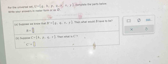 For the universal set, U= g,h,p,q,r,x,y , complete the parts below. 
Write your answers in roster form or as Ø. 
(a) Suppose we know that B'= g,q,^-x,y. Then what would B have to be?
□□
B=[
× 
(b) Suppose C= h,p,q,r. Then what is C 7
C'=□