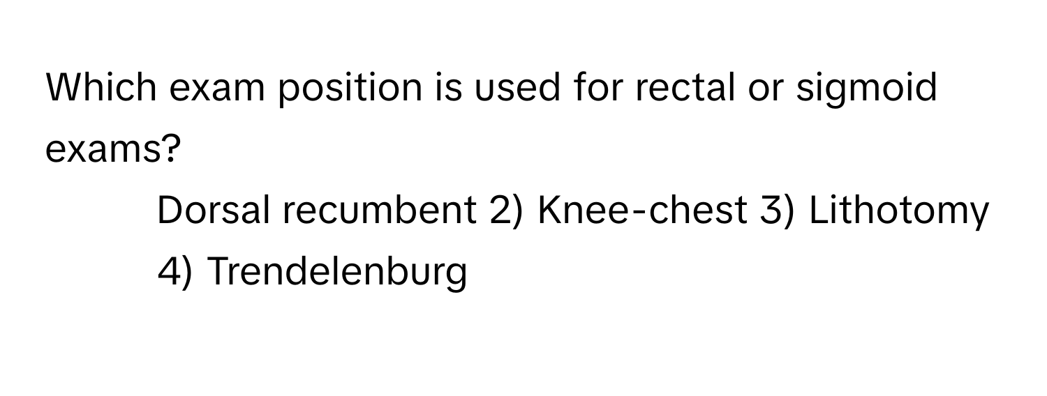 Which exam position is used for rectal or sigmoid exams?

1) Dorsal recumbent 2) Knee-chest 3) Lithotomy 4) Trendelenburg