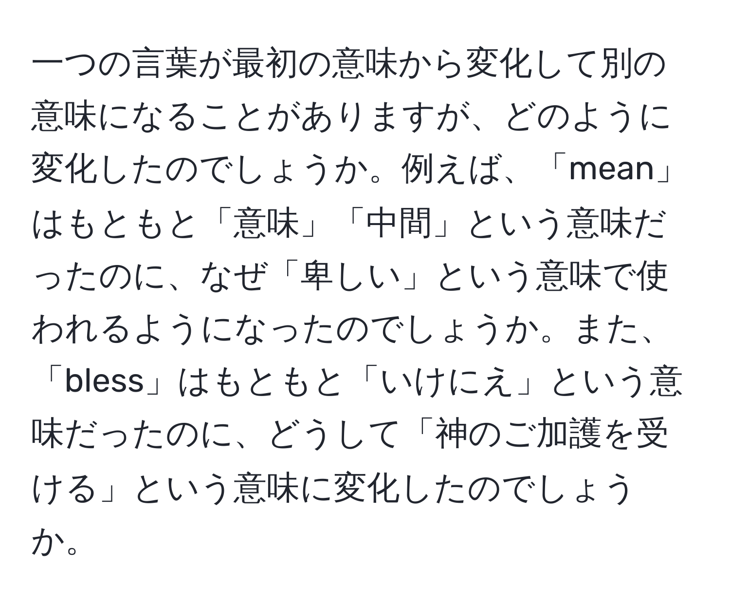 一つの言葉が最初の意味から変化して別の意味になることがありますが、どのように変化したのでしょうか。例えば、「mean」はもともと「意味」「中間」という意味だったのに、なぜ「卑しい」という意味で使われるようになったのでしょうか。また、「bless」はもともと「いけにえ」という意味だったのに、どうして「神のご加護を受ける」という意味に変化したのでしょうか。