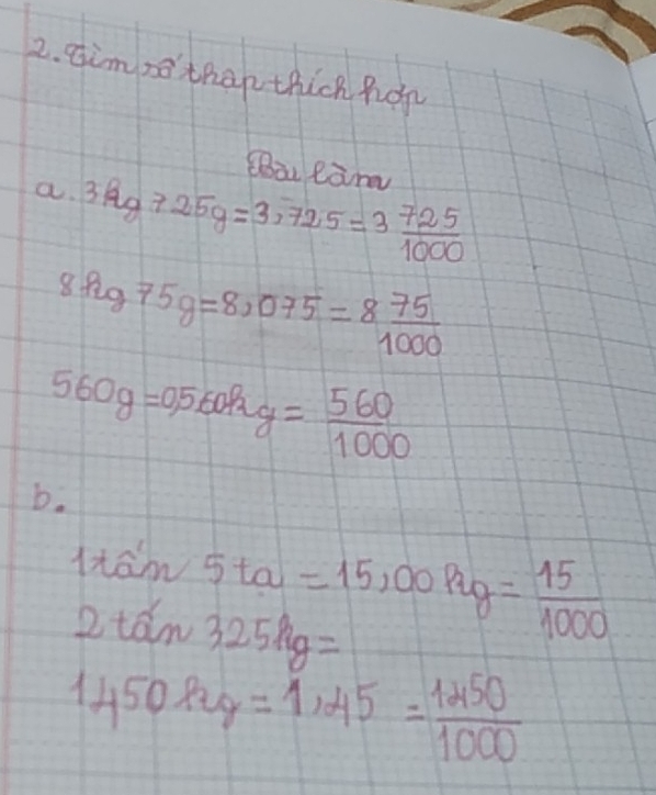 Himso thap thick hor 
Sàu eam 
a. 3.3kg-25g=3,72.5=3 725/1000 
8hg75g=8,075=8 75/1000 
560g=0.5 560Pry= 560/1000 
b.
1rain5ta=15,00pag= 15/1000 
2tan 325kg=
1450kg=1,45= 1450/1000 