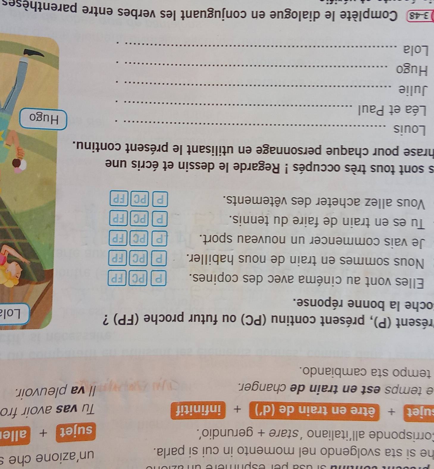 per esóm
he si sta svolgendo nel momento in cui si parla.
un'azione che s
Corrisponde all'italiano 'stare + gerundio’. sujet + alle
sujet + être en train de (d') + infinitif Tu vas avoir fro
e temps est en train de changer.
Il va pleuvoir.
tempo sta cambiando.
présent (P), présent continu (PC) ou futur proche (FP) ?
Lola
Coche la bonne réponse.
Elles vont au cinéma avec des copines. P PC FP
Nous sommes en train de nous habiller. P PC FP
Je vais commencer un nouveau sport. PAPCEFP
Tu es en train de faire du tennis. PPC FP
Vous allez acheter des vêtements. PPCFP
s sont tous très occupés ! Regarde le dessin et écris une
hrase pour chaque personnage en utilisant le présent continu.
Louis_
Léa et Paul_
Hugo
Julie_
Hugo_
Lola_
348 Complète le dialogue en conjuguant les verbes entre parenthèses