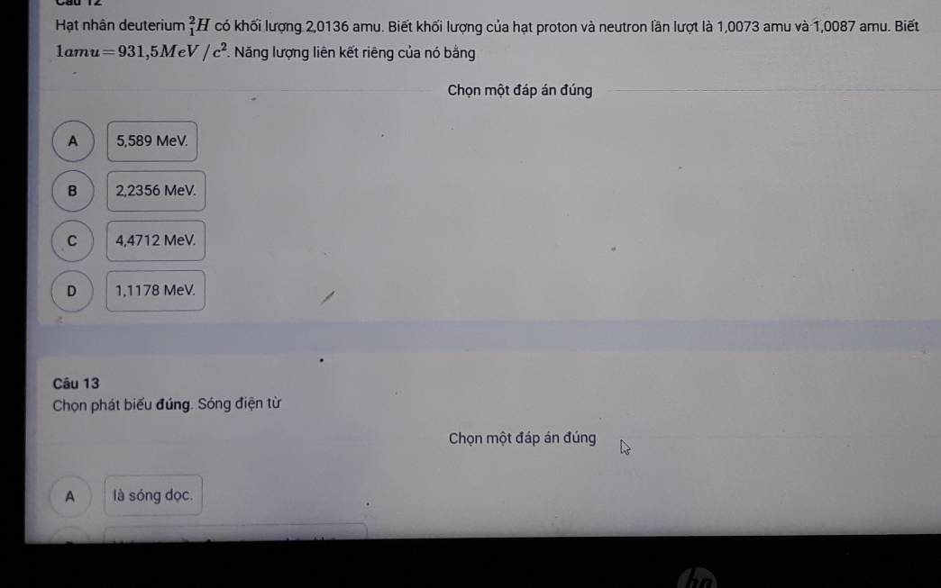 Hạt nhân deuterium _1^(2H có khối lượng 2,0136 amu. Biết khối lượng của hạt proton và neutron lần lượt là 1,0073 amu và 1,0087 amu. Biết
1amu=931,5MeV/c^2). . Năng lượng liên kết riêng của nó bằng
Chọn một đáp án đúng
A 5,589 MeV.
B 2,2356 MeV.
C 4,4712 MeV.
D 1,1178 MeV.
Câu 13
Chọn phát biểu đúng. Sóng điện từ
Chọn một đáp án đúng
A là sóng dọc.