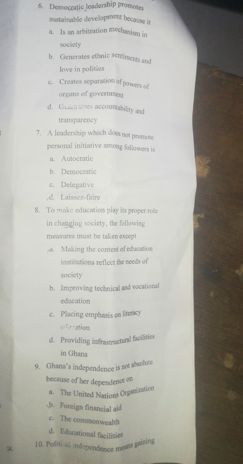 Democratic leadership promotes
sustainable development because it
a. Is an arbitration mechanism in
society
b. Generates ethnic sentiments and
love in polities
c. Creates separation of powers of
organs of government
d. Guarantees accountability and
transparency
7. A leadership which does not promote
personal initiative among followers is
a. Autocratic
b. Democratic
c. Delegative
d. Laissez-faire
8. To make education play its proper role
in changing society, the following
measures must be taken except
a. Making the content of education
institutions reflect the needs of
society
b. Improving technical and vocational
education
c. Placing emphasis on literacy
eduation
d. Providing infrastructural facilities
in Ghana
9. Ghana’s independence is not absolute
because of her dependence on
a. The United Nations Organization
b. Foreign financial aid
c. The commonwealth
d. Educational facilities
2 10. Political independence means gaining