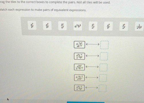 rag the tiles to the correct boxes to complete the pairs. Not all tiles will be used.
Match each expression to make pairs of equivalent expressions.
 a^4/b^5   a^4/b^4   b^5/a^5  a^5b^3  b^3/a^3   a^4/b^3   b^5/a^6   1/a^4b^4 
 (a^(-4)b^2)/ab^(-4)  □
 (a^3b^(-4))/a^(-1)b^2  ( □°
 a^2b^2/a^(-3)b^(-2)  □°
 (a^(-4)b^(-2))/a^2b^2  ( □°
 (a^4b^(-2))/a^(-2)b^3  □°