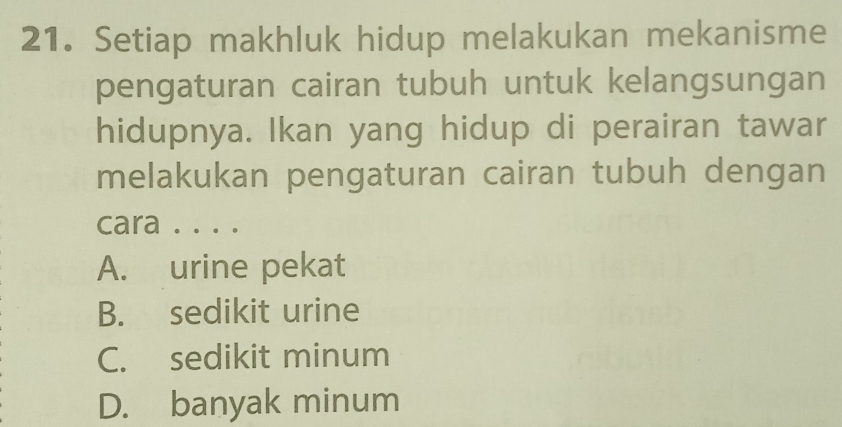 Setiap makhluk hidup melakukan mekanisme
pengaturan cairan tubuh untuk kelangsungan
hidupnya. Ikan yang hidup di perairan tawar
melakukan pengaturan cairan tubuh dengan
cara . . . .
A. urine pekat
B. sedikit urine
C. sedikit minum
D. banyak minum