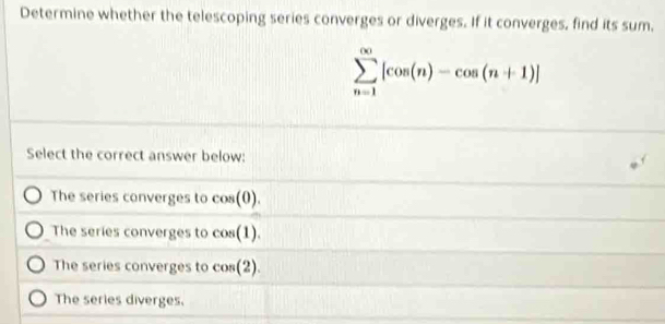 Determine whether the telescoping series converges or diverges. If it converges, find its sum,
sumlimits _(n=1)^(∈fty)[cos (n)-cos (n+1)]
Select the correct answer below:
The series converges to cos (0).
The series converges to cos (1).
The series converges to cos (2).
The series diverges.