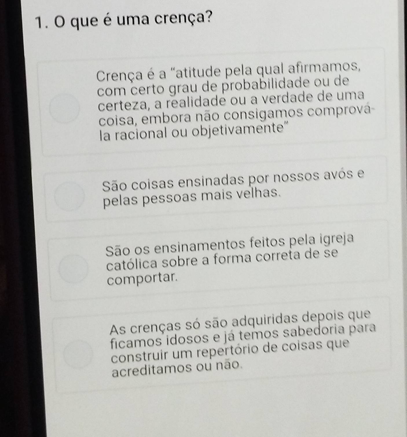 que é uma crença?
Crença é a "atitude pela qual afirmamos,
com certo grau de probabilidade ou de
certeza, a realidade ou a verdade de uma
coisa, embora não consigamos comprová
la racional ou objetivamente"
São coisas ensinadas por nossos avós e
pelas pessoas mais velhas.
São os ensinamentos feitos pela igreja
católica sobre a forma correta de se
comportar.
As crenças só são adquiridas depois que
ficamos idosos e já temos sabedoria para
construir um repertório de coisas que
acreditamos ou não.