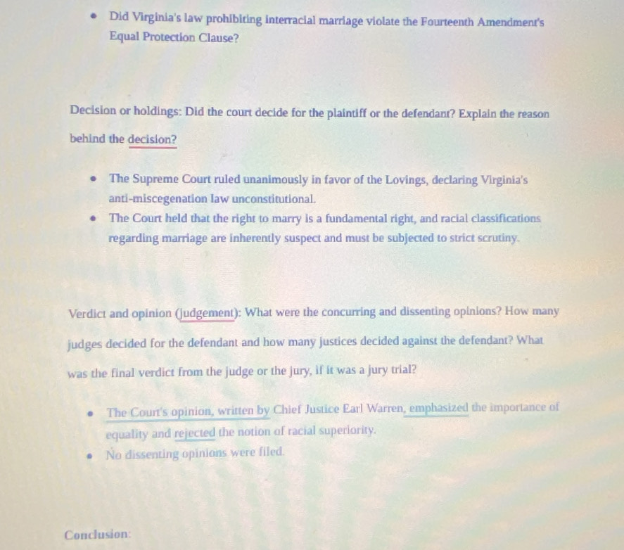 Did Virginia's law prohibiting interracial marriage violate the Fourteenth Amendment's
Equal Protection Clause?
Decision or holdings: Did the court decide for the plaintiff or the defendant? Explain the reason
behind the decision?
The Supreme Court ruled unanimously in favor of the Lovings, declaring Virginia's
anti-miscegenation law unconstitutional.
The Court held that the right to marry is a fundamental right, and racial classifications
regarding marriage are inherently suspect and must be subjected to strict scrutiny.
Verdict and opinion (judgement): What were the concurring and dissenting opinions? How many
judges decided for the defendant and how many justices decided against the defendant? What
was the final verdict from the judge or the jury, if it was a jury trial?
The Court's opinion, written by Chief Justice Earl Warren, emphasized the importance of
equality and rejected the notion of racial superiority.
No dissenting opinions were filed.
Conclusion:
