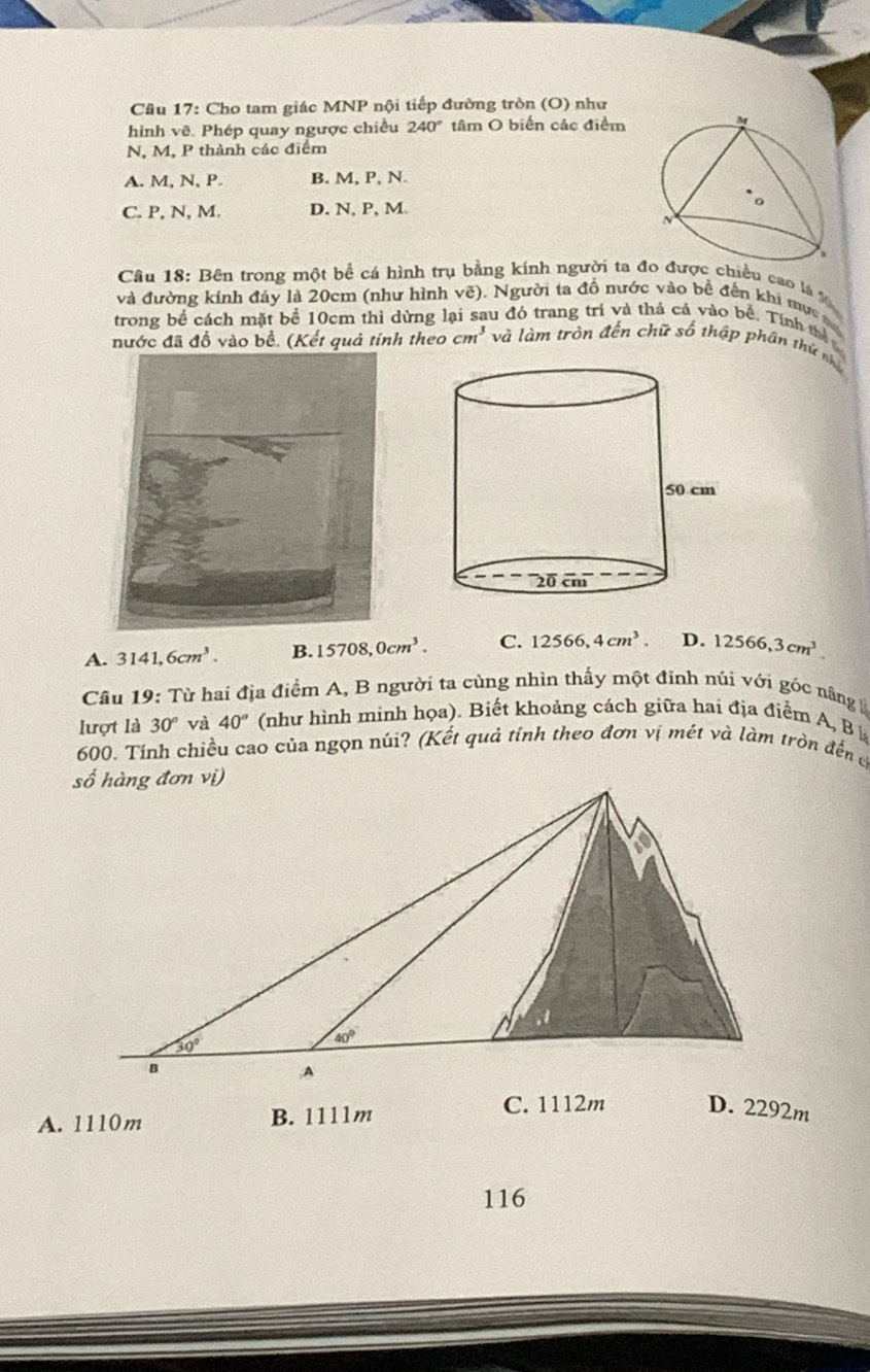 Cho tam giác MNP nội tiếp đường tròn (O) như
hình vẽ. Phép quay ngược chiều 240° tâm O biển các điểm
N, M, P thành các điểm
A. M, N, P. B. M, P, N.
C. P, N, M. D. N, P, M. 
Câu 18: Bên trong một bể cá hình trụ bằng kính người ta đo được chiều cao là %
và đường kính đáy là 20cm (như hình vẽ). Người ta đồ nước vào bề đến khi mực ma
trong bề cách mặt bể 10cm thì dừng lại sau đó trang trí và thả cả vào bề. Tính thể
nước đã đồ vào bề. (Kết quả tính theo cm^3 và làm tròn đến chữ số thập phân thứ nhà
A. 3141,6cm^3. B. 15708,0cm^3. C. 12566,4cm^3. D. 12566,3cm^3.
Câu 19: Từ hai địa điểm A, B người ta cùng nhìn thấy một đinh núi với góc nâng 
lượt là 30° và 40° (như hình minh họa). Biết khoảng cách giữa hai địa điểm A, B h
600. Tính chiều cao của ngọn núi? (Kết quả tính theo đơn vị mét và làm tròn đến c
D. 2292m
A. 1110m B. 1111m
C. 1112m
116