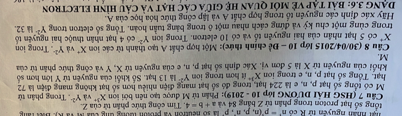 hạt nhân nguyên tử R có n^,=p^,(n,p,n^,, p^, là số neutron và proton tướng ung của M và K). Biết rằng 
tổng số hạt proton trong phân tử Z bằng 84 và a+b=4. Tìm công thức phân tử của Z. 
Câu 7 (HSG HảI DƯƯNG lớp 10 - 2019): Phân tử M được tạo nên bởi iọn X^(3+) và Y^(2-). Trong phân tử 
M có tổng số hạt p, n, e là 224 hạt, trong đó số hạt mang điện nhiều hơn số hạt không mang điện là 72
hạt. Tổng số hạt p, n, e trong ion X^(3+) t hợn trong ion Y^(2=) là 13 hạt. Số khối của nguyên tử Y lớn hơn số 
khổi của nguyên tử X là 5 đơn vị. Xác định số hạt p, n, e của nguyên tử X, Y và công thức phân tử của
M. 
Câu 8 (30/04/2015 lớp 10 - Đề chính thức): Một hợp chất A tạo thành từ các ion X^+ và Y^(2-). Trong ion
X * có 5 hạt nhân của hai nguyên tố và có 10 eletron. Trong ion Y^(2-) có 4 hạt nhân thuộc hai nguyên tố 
trong cùng một chu kỳ và đứng cách nhau một ô trong bảng tuần hoàn. Tổng số eletron trong Y^(2-) là 32. 
Hãy xác định các nguyên tố trong hợp chất A và lập công thức hóa học của A. 
DạNG 3.6: bài tập Vẻ mới quan Hệ giữa các hạt và cầu hìnH ELECTROn